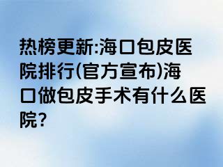 热榜更新:海口包皮医院排行(官方宣布)海口做包皮手术有什么医院?