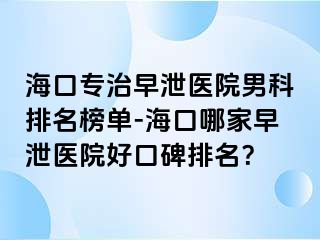 海口专治早泄医院男科排名榜单-海口哪家早泄医院好口碑排名？