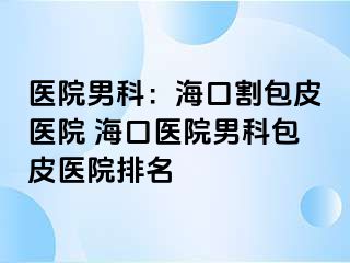 医院男科：海口割包皮医院 海口医院男科包皮医院排名