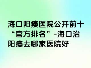 海口阳痿医院公开前十“官方排名”-海口治阳痿去哪家医院好