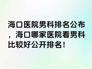 海口医院男科排名公布，海口哪家医院看男科比较好公开排名！