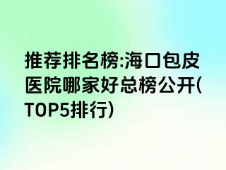 推荐排名榜:海口包皮医院哪家好总榜公开(TOP5排行)