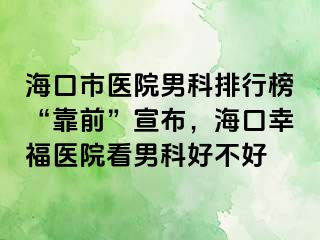 海口市医院男科排行榜“靠前”宣布，海口幸福医院看男科好不好