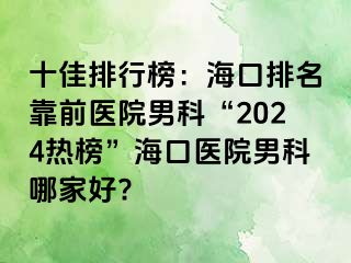 十佳排行榜：海口排名靠前医院男科“2024热榜”海口医院男科哪家好?