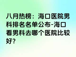 八月热榜：海口医院男科排名名单公布-海口看男科去哪个医院比较好?