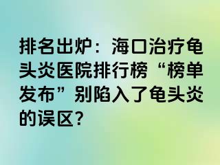 排名出炉：海口治疗龟头炎医院排行榜“榜单发布”别陷入了龟头炎的误区？