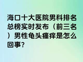 海口十大医院男科排名总榜实时发布（前三名）男性龟头瘙痒是怎么回事？