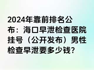 2024年靠前排名公布：海口早泄检查医院挂号（公开发布）男性检查早泄要多少钱？