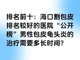 排名前十：海口割包皮排名较好的医院“公开榜”男性包皮龟头炎的治疗需要多长时间？