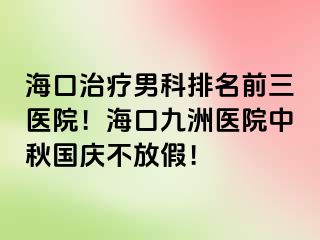 海口治疗男科排名前三医院！海口幸福医院中秋国庆不放假！