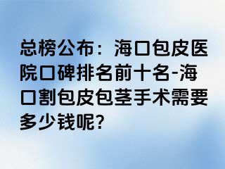 总榜公布：海口包皮医院口碑排名前十名-海口割包皮包茎手术需要多少钱呢？