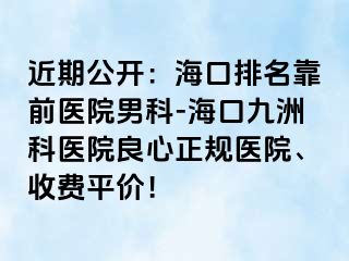 近期公开：海口排名靠前医院男科-海口幸福科医院良心正规医院、收费平价！