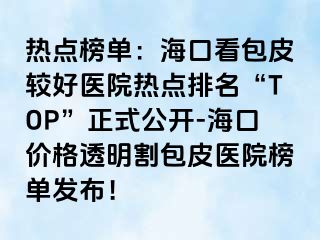 热点榜单：海口看包皮较好医院热点排名“TOP”正式公开-海口价格透明割包皮医院榜单发布！