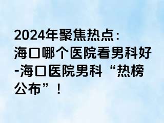 2024年聚焦热点：海口哪个医院看男科好-海口医院男科“热榜公布”！