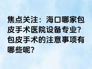 焦点关注：海口哪家包皮手术医院设备专业？包皮手术的注意事项有哪些呢？