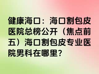 健康海口：海口割包皮医院总榜公开（焦点前五）海口割包皮专业医院男科在哪里？