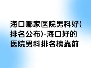 海口哪家医院男科好(排名公布)-海口好的医院男科排名榜靠前