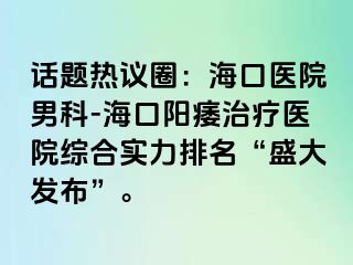 话题热议圈：海口医院男科-海口阳痿治疗医院综合实力排名“盛大发布”。