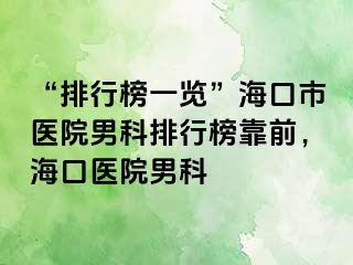 “排行榜一览”海口市医院男科排行榜靠前，海口医院男科