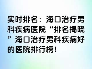 实时排名：海口治疗男科疾病医院“排名揭晓”海口治疗男科疾病好的医院排行榜！