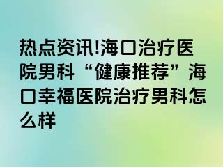 热点资讯!海口治疗医院男科“健康推荐”海口幸福医院治疗男科怎么样