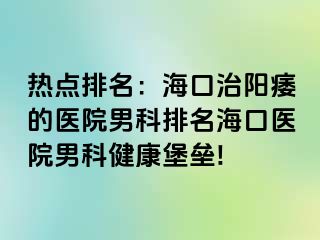 热点排名：海口治阳痿的医院男科排名海口医院男科健康堡垒!