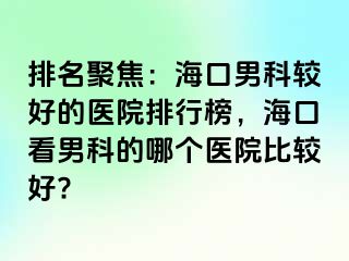 排名聚焦：海口男科较好的医院排行榜，海口看男科的哪个医院比较好?