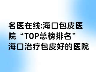 名医在线:海口包皮医院“TOP总榜排名”海口治疗包皮好的医院