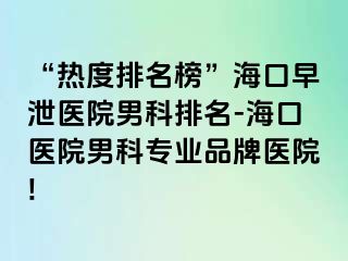 “热度排名榜”海口早泄医院男科排名-海口医院男科专业品牌医院!