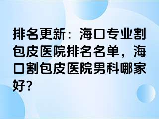 排名更新：海口专业割包皮医院排名名单，海口割包皮医院男科哪家好?