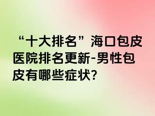 “十大排名”海口包皮医院排名更新-男性包皮有哪些症状？