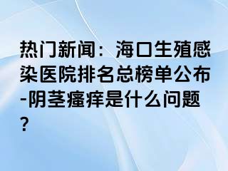 热门新闻：海口生殖感染医院排名总榜单公布-阴茎瘙痒是什么问题？