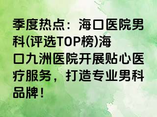 季度热点：海口医院男科(评选TOP榜)海口九洲医院开展贴心医疗服务，打造专业男科品牌！