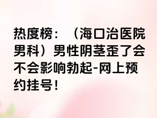 热度榜：（海口治医院男科）男性阴茎歪了会不会影响勃起-网上预约挂号！