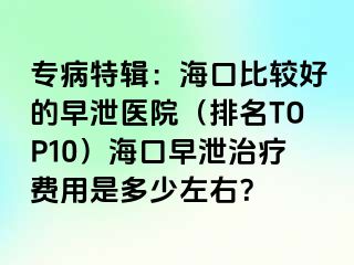 专病特辑：海口比较好的早泄医院（排名TOP10）海口早泄治疗费用是多少左右？