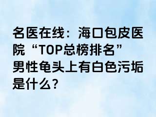 名医在线：海口包皮医院“TOP总榜排名”男性龟头上有白色污垢是什么？