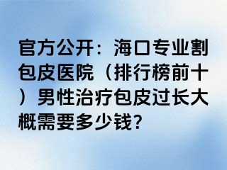 官方公开：海口专业割包皮医院（排行榜前十）男性治疗包皮过长大概需要多少钱？