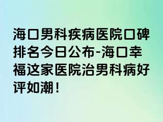 海口男科疾病医院口碑排名今日公布-海口幸福这家医院治男科病好评如潮！