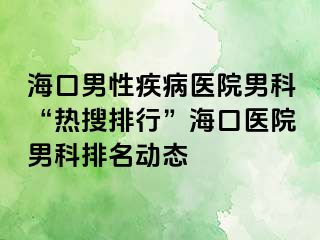 海口男性疾病医院男科“热搜排行”海口医院男科排名动态