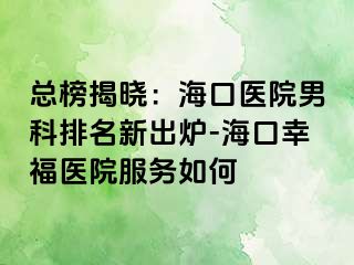 总榜揭晓：海口医院男科排名新出炉-海口幸福医院服务如何