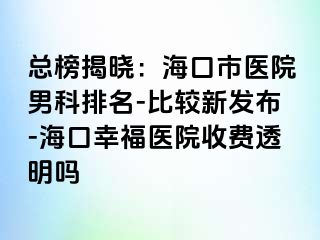 总榜揭晓：海口市医院男科排名-比较新发布-海口幸福医院收费透明吗