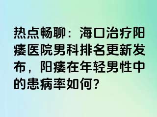 热点畅聊：海口治疗阳痿医院男科排名更新发布，阳痿在年轻男性中的患病率如何？