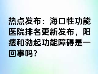 热点发布：海口性功能医院排名更新发布，阳痿和勃起功能障碍是一回事吗？