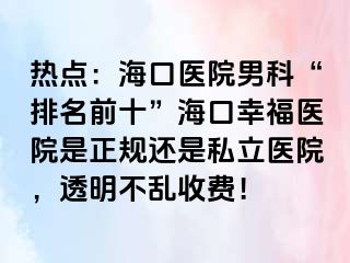 热点：海口医院男科“排名前十”海口幸福医院是正规还是私立医院，透明不乱收费！