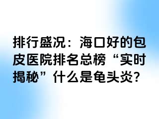 排行盛况：海口好的包皮医院排名总榜“实时揭秘”什么是龟头炎？