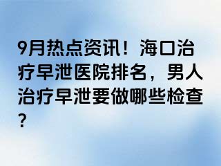 9月热点资讯！海口治疗早泄医院排名，男人治疗早泄要做哪些检查？