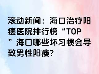 滚动新闻：海口治疗阳痿医院排行榜“TOP”海口哪些坏习惯会导致男性阳痿？