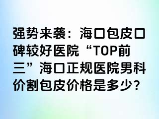 强势来袭：海口包皮口碑较好医院“TOP前三”海口正规医院男科价割包皮价格是多少？