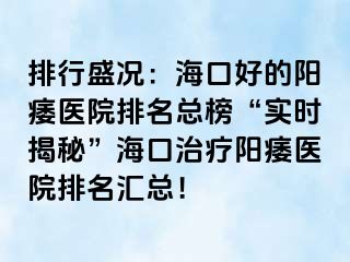 排行盛况：海口好的阳痿医院排名总榜“实时揭秘”海口治疗阳痿医院排名汇总！