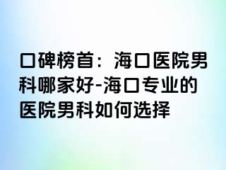 口碑榜首：海口医院男科哪家好-海口专业的医院男科如何选择